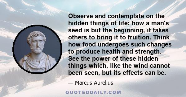 Observe and contemplate on the hidden things of life: how a man's seed is but the beginning, it takes others to bring it to fruition. Think how food undergoes such changes to produce health and strength. See the power