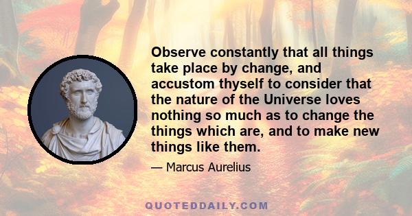 Observe constantly that all things take place by change, and accustom thyself to consider that the nature of the Universe loves nothing so much as to change the things which are, and to make new things like them.