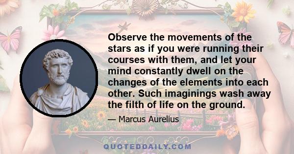 Observe the movements of the stars as if you were running their courses with them, and let your mind constantly dwell on the changes of the elements into each other. Such imaginings wash away the filth of life on the