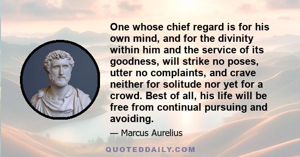 One whose chief regard is for his own mind, and for the divinity within him and the service of its goodness, will strike no poses, utter no complaints, and crave neither for solitude nor yet for a crowd. Best of all,