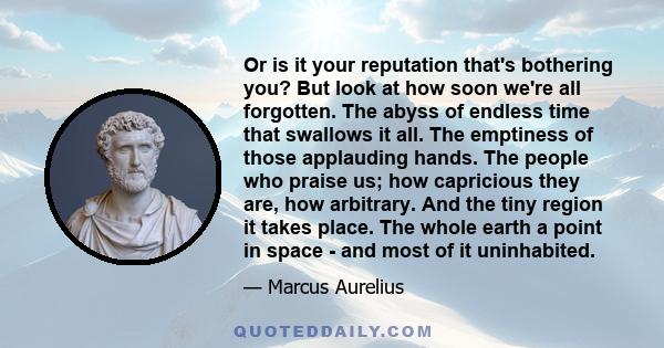 Or is it your reputation that's bothering you? But look at how soon we're all forgotten. The abyss of endless time that swallows it all. The emptiness of those applauding hands. The people who praise us; how capricious