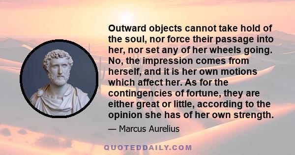 Outward objects cannot take hold of the soul, nor force their passage into her, nor set any of her wheels going. No, the impression comes from herself, and it is her own motions which affect her. As for the