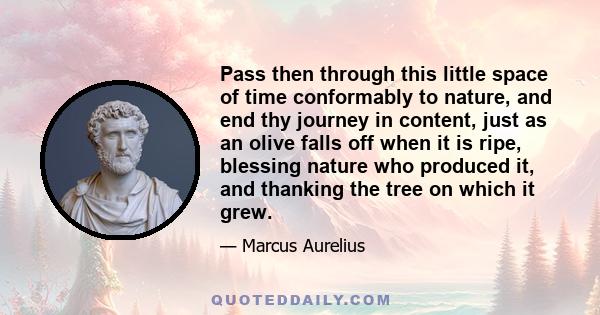 Pass then through this little space of time conformably to nature, and end thy journey in content, just as an olive falls off when it is ripe, blessing nature who produced it, and thanking the tree on which it grew.