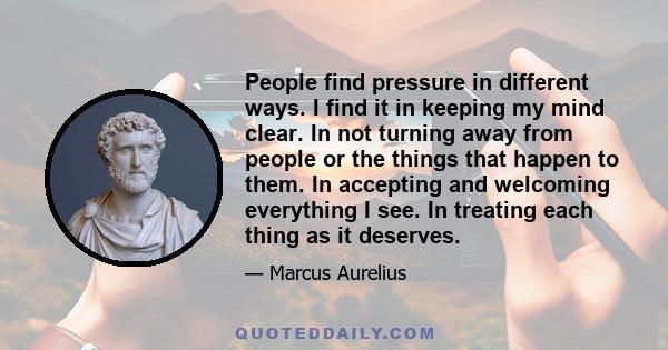 People find pressure in different ways. I find it in keeping my mind clear. In not turning away from people or the things that happen to them. In accepting and welcoming everything I see. In treating each thing as it