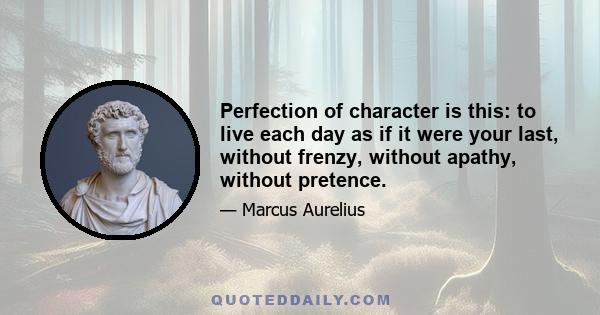 Perfection of character is this: to live each day as if it were your last, without frenzy, without apathy, without pretence.