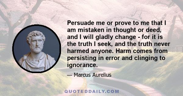 Persuade me or prove to me that I am mistaken in thought or deed, and I will gladly change - for it is the truth I seek, and the truth never harmed anyone. Harm comes from persisting in error and clinging to ignorance.