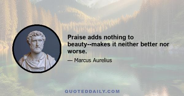 Praise adds nothing to beauty--makes it neither better nor worse.