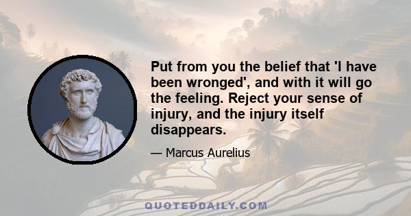 Put from you the belief that 'I have been wronged', and with it will go the feeling. Reject your sense of injury, and the injury itself disappears.