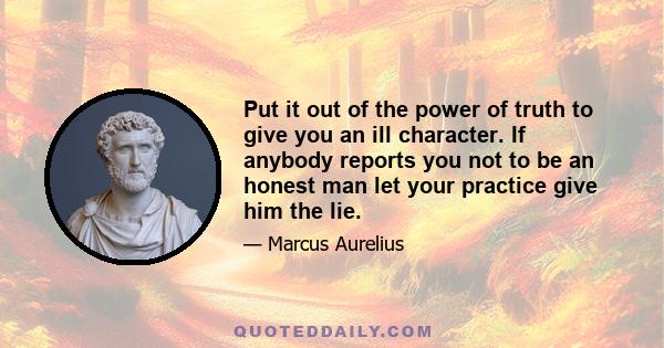 Put it out of the power of truth to give you an ill character. If anybody reports you not to be an honest man let your practice give him the lie.