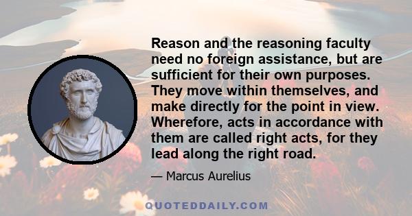 Reason and the reasoning faculty need no foreign assistance, but are sufficient for their own purposes. They move within themselves, and make directly for the point in view. Wherefore, acts in accordance with them are