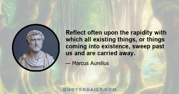 Reflect often upon the rapidity with which all existing things, or things coming into existence, sweep past us and are carried away.