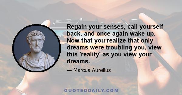 Regain your senses, call yourself back, and once again wake up. Now that you realize that only dreams were troubling you, view this 'reality' as you view your dreams.