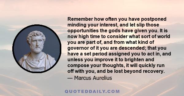 Remember how often you have postponed minding your interest, and let slip those opportunities the gods have given you. It is now high time to consider what sort of world you are part of, and from what kind of governor