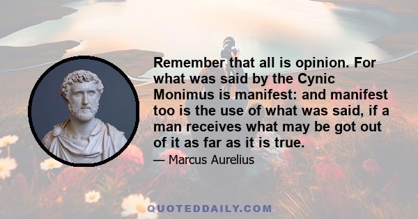 Remember that all is opinion. For what was said by the Cynic Monimus is manifest: and manifest too is the use of what was said, if a man receives what may be got out of it as far as it is true.