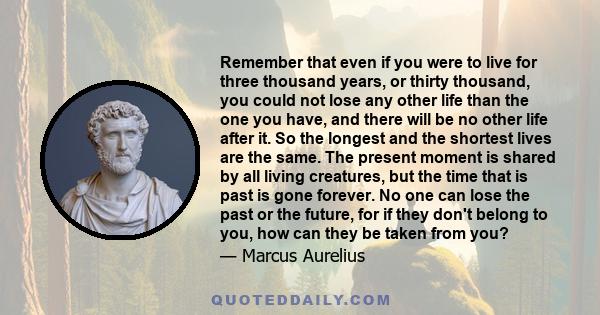 Remember that even if you were to live for three thousand years, or thirty thousand, you could not lose any other life than the one you have, and there will be no other life after it. So the longest and the shortest