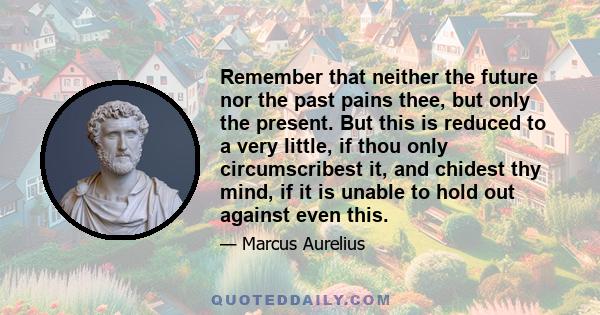 Remember that neither the future nor the past pains thee, but only the present. But this is reduced to a very little, if thou only circumscribest it, and chidest thy mind, if it is unable to hold out against even this.