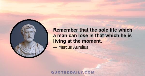 Remember that the sole life which a man can lose is that which he is living at the moment.