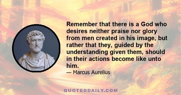 Remember that there is a God who desires neither praise nor glory from men created in his image, but rather that they, guided by the understanding given them, should in their actions become like unto him.