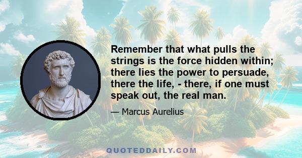 Remember that what pulls the strings is the force hidden within; there lies the power to persuade, there the life, - there, if one must speak out, the real man.