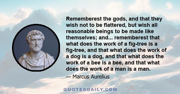 Rememberest the gods, and that they wish not to be flattered, but wish all reasonable beings to be made like themselves; and... rememberest that what does the work of a fig-tree is a fig-tree, and that what does the