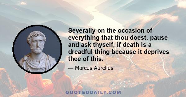 Severally on the occasion of everything that thou doest, pause and ask thyself, if death is a dreadful thing because it deprives thee of this.