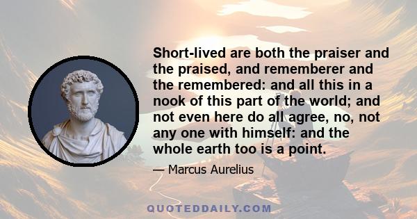 Short-lived are both the praiser and the praised, and rememberer and the remembered: and all this in a nook of this part of the world; and not even here do all agree, no, not any one with himself: and the whole earth