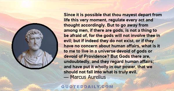 Since it is possible that thou mayest depart from life this very moment, regulate every act and thought accordingly. But to go away from among men, if there are gods, is not a thing to be afraid of, for the gods will