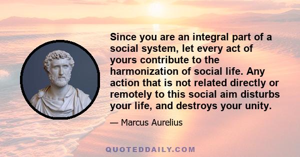 Since you are an integral part of a social system, let every act of yours contribute to the harmonization of social life. Any action that is not related directly or remotely to this social aim disturbs your life, and