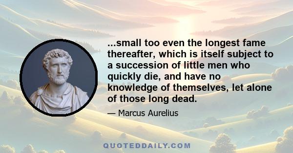 ...small too even the longest fame thereafter, which is itself subject to a succession of little men who quickly die, and have no knowledge of themselves, let alone of those long dead.