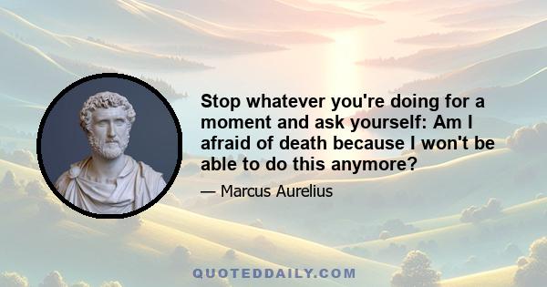 Stop whatever you're doing for a moment and ask yourself: Am I afraid of death because I won't be able to do this anymore?