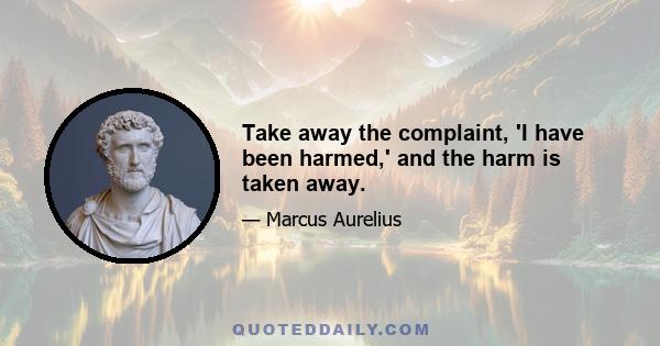 Take away the complaint, 'I have been harmed,' and the harm is taken away.