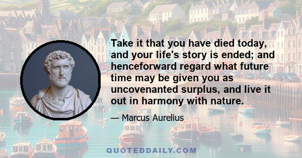 Take it that you have died today, and your life's story is ended; and henceforward regard what future time may be given you as uncovenanted surplus, and live it out in harmony with nature.