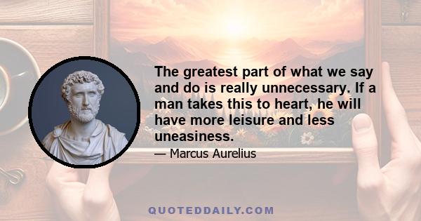 The greatest part of what we say and do is really unnecessary. If a man takes this to heart, he will have more leisure and less uneasiness.