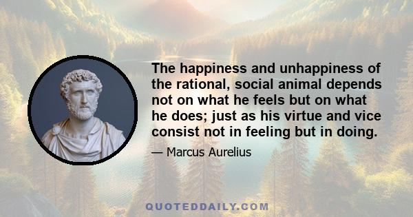 The happiness and unhappiness of the rational, social animal depends not on what he feels but on what he does; just as his virtue and vice consist not in feeling but in doing.