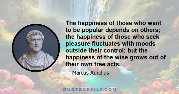 The happiness of those who want to be popular depends on others; the happiness of those who seek pleasure fluctuates with moods outside their control; but the happiness of the wise grows out of their own free acts.