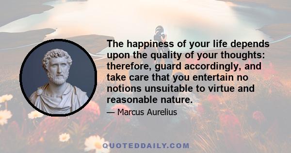 The happiness of your life depends upon the quality of your thoughts: therefore, guard accordingly, and take care that you entertain no notions unsuitable to virtue and reasonable nature.