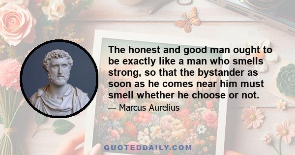 The honest and good man ought to be exactly like a man who smells strong, so that the bystander as soon as he comes near him must smell whether he choose or not.