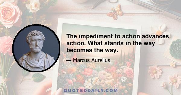 The impediment to action advances action. What stands in the way becomes the way.