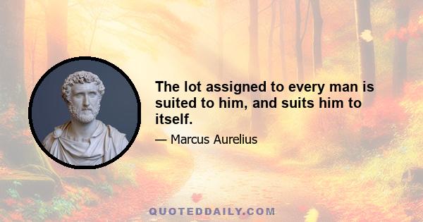 The lot assigned to every man is suited to him, and suits him to itself.