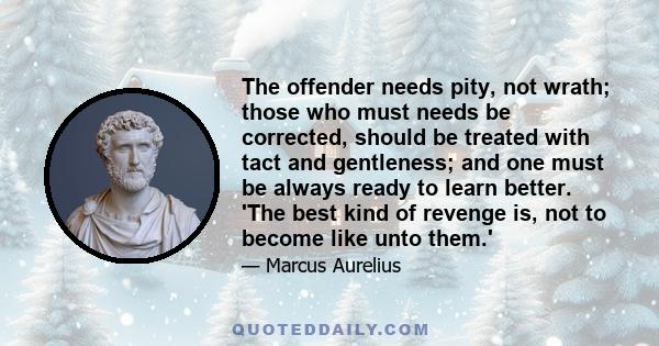 The offender needs pity, not wrath; those who must needs be corrected, should be treated with tact and gentleness; and one must be always ready to learn better. 'The best kind of revenge is, not to become like unto