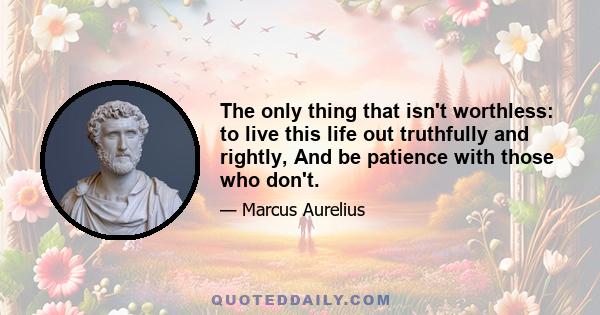 The only thing that isn't worthless: to live this life out truthfully and rightly, And be patience with those who don't.