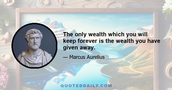 The only wealth which you will keep forever is the wealth you have given away.