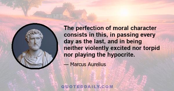 The perfection of moral character consists in this, in passing every day as the last, and in being neither violently excited nor torpid nor playing the hypocrite.