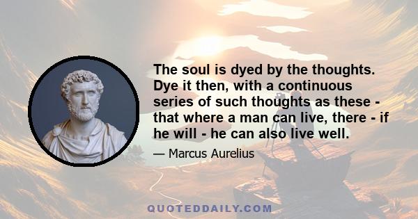 The soul is dyed by the thoughts. Dye it then, with a continuous series of such thoughts as these - that where a man can live, there - if he will - he can also live well.