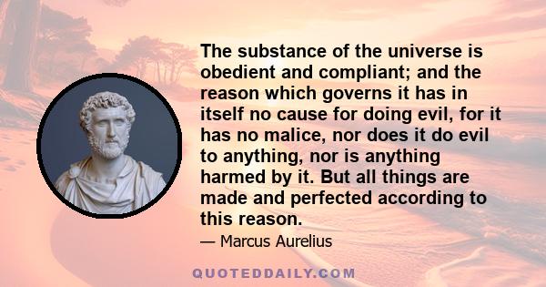 The substance of the universe is obedient and compliant; and the reason which governs it has in itself no cause for doing evil, for it has no malice, nor does it do evil to anything, nor is anything harmed by it. But