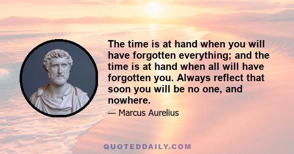 The time is at hand when you will have forgotten everything; and the time is at hand when all will have forgotten you. Always reflect that soon you will be no one, and nowhere.