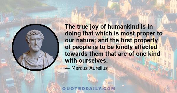 The true joy of humankind is in doing that which is most proper to our nature; and the first property of people is to be kindly affected towards them that are of one kind with ourselves.