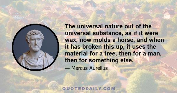 The universal nature out of the universal substance, as if it were wax, now molds a horse, and when it has broken this up, it uses the material for a tree, then for a man, then for something else.