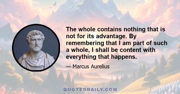 The whole contains nothing that is not for its advantage. By remembering that I am part of such a whole, I shall be content with everything that happens.