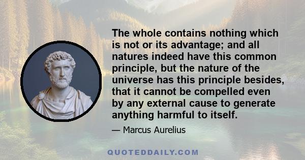 The whole contains nothing which is not or its advantage; and all natures indeed have this common principle, but the nature of the universe has this principle besides, that it cannot be compelled even by any external